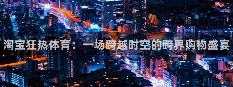 杏悦2平台注册：淘宝狂热体育：一场跨越时空的跨界购物盛宴