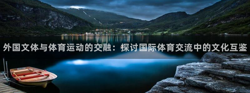 杏悦体育凯捷平台注册：外国文体与体育运动的交融：探讨国际体育交流中的文化互鉴